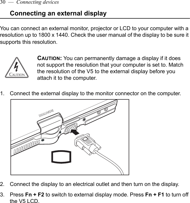 30  —  Connecting devicesConnecting an external displayYou can connect an external monitor, projector or LCD to your computer with a resolution up to 1800 x 1440. Check the user manual of the display to be sure it supports this resolution.1. Connect the external display to the monitor connector on the computer.2. Connect the display to an electrical outlet and then turn on the display.3. Press Fn + F2 to switch to external display mode. Press Fn + F1 to turn off the V5 LCD.CAUTION: You can permanently damage a display if it does not support the resolution that your computer is set to. Match the resolution of the V5 to the external display before you attach it to the computer. 