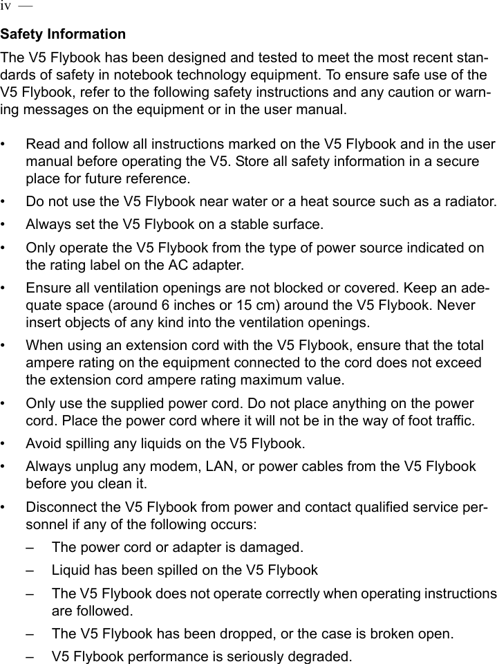 iv  —  Safety InformationThe V5 Flybook has been designed and tested to meet the most recent stan-dards of safety in notebook technology equipment. To ensure safe use of the V5 Flybook, refer to the following safety instructions and any caution or warn-ing messages on the equipment or in the user manual.• Read and follow all instructions marked on the V5 Flybook and in the user manual before operating the V5. Store all safety information in a secure place for future reference.• Do not use the V5 Flybook near water or a heat source such as a radiator.• Always set the V5 Flybook on a stable surface.• Only operate the V5 Flybook from the type of power source indicated on the rating label on the AC adapter.• Ensure all ventilation openings are not blocked or covered. Keep an ade-quate space (around 6 inches or 15 cm) around the V5 Flybook. Never insert objects of any kind into the ventilation openings.• When using an extension cord with the V5 Flybook, ensure that the total ampere rating on the equipment connected to the cord does not exceed the extension cord ampere rating maximum value.• Only use the supplied power cord. Do not place anything on the power cord. Place the power cord where it will not be in the way of foot traffic.• Avoid spilling any liquids on the V5 Flybook. • Always unplug any modem, LAN, or power cables from the V5 Flybook before you clean it. • Disconnect the V5 Flybook from power and contact qualified service per-sonnel if any of the following occurs:– The power cord or adapter is damaged.– Liquid has been spilled on the V5 Flybook– The V5 Flybook does not operate correctly when operating instructions are followed.– The V5 Flybook has been dropped, or the case is broken open.– V5 Flybook performance is seriously degraded.