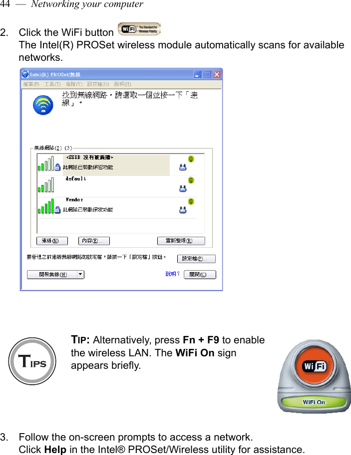 44  —  Networking your computer2. Click the WiFi button The Intel(R) PROSet wireless module automatically scans for available networks.3. Follow the on-screen prompts to access a network. Click Help in the Intel® PROSet/Wireless utility for assistance.TIP: Alternatively, press Fn + F9 to enable the wireless LAN. The WiFi On sign appears briefly. 