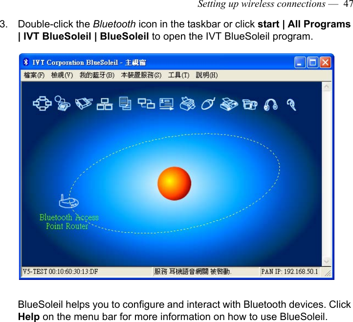 Setting up wireless connections —  473. Double-click the Bluetooth icon in the taskbar or click start | All Programs | IVT BlueSoleil | BlueSoleil to open the IVT BlueSoleil program.BlueSoleil helps you to configure and interact with Bluetooth devices. Click Help on the menu bar for more information on how to use BlueSoleil.