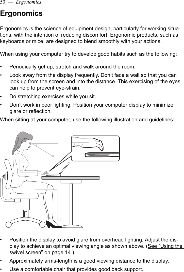 50  —  ErgonomicsErgonomicsErgonomics is the science of equipment design, particularly for working situa-tions, with the intention of reducing discomfort. Ergonomic products, such as keyboards or mice, are designed to blend smoothly with your actions.When using your computer try to develop good habits such as the following:• Periodically get up, stretch and walk around the room.• Look away from the display frequently. Don’t face a wall so that you can look up from the screen and into the distance. This exercising of the eyes can help to prevent eye-strain.• Do stretching exercises while you sit.• Don’t work in poor lighting. Position your computer display to minimize glare or reflection. When sitting at your computer, use the following illustration and guidelines:• Position the display to avoid glare from overhead lighting. Adjust the dis-play to achieve an optimal viewing angle as shown above. (See “Using the swivel screen” on page 14.)• Approximately arms-length is a good viewing distance to the display. • Use a comfortable chair that provides good back support.