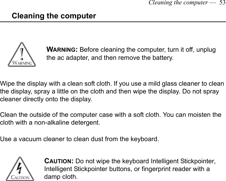 Cleaning the computer —  53Cleaning the computerWipe the display with a clean soft cloth. If you use a mild glass cleaner to clean the display, spray a little on the cloth and then wipe the display. Do not spray cleaner directly onto the display.Clean the outside of the computer case with a soft cloth. You can moisten the cloth with a non-alkaline detergent. Use a vacuum cleaner to clean dust from the keyboard. WARNING: Before cleaning the computer, turn it off, unplug the ac adapter, and then remove the battery.CAUTION: Do not wipe the keyboard Intelligent Stickpointer,  Intelligent Stickpointer buttons, or fingerprint reader with a damp cloth. 