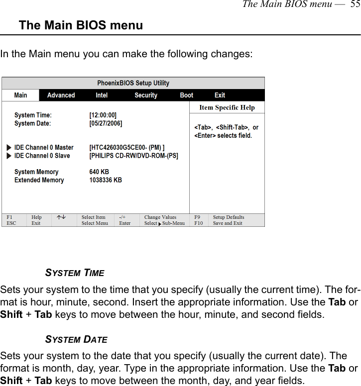 The Main BIOS menu —  55The Main BIOS menuIn the Main menu you can make the following changes:SYSTEM TIMESets your system to the time that you specify (usually the current time). The for-mat is hour, minute, second. Insert the appropriate information. Use the Tab or Shift + Tab keys to move between the hour, minute, and second fields. SYSTEM DATESets your system to the date that you specify (usually the current date). The format is month, day, year. Type in the appropriate information. Use the Tab or Shift + Tab keys to move between the month, day, and year fields. 