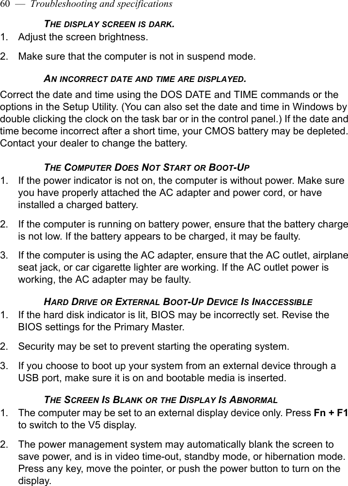 60  —  Troubleshooting and specificationsTHE DISPLAY SCREEN IS DARK.1. Adjust the screen brightness.2. Make sure that the computer is not in suspend mode.AN INCORRECT DATE AND TIME ARE DISPLAYED.Correct the date and time using the DOS DATE and TIME commands or the options in the Setup Utility. (You can also set the date and time in Windows by double clicking the clock on the task bar or in the control panel.) If the date and time become incorrect after a short time, your CMOS battery may be depleted. Contact your dealer to change the battery.THE COMPUTER DOES NOT START OR BOOT-UP1. If the power indicator is not on, the computer is without power. Make sure you have properly attached the AC adapter and power cord, or have installed a charged battery.2. If the computer is running on battery power, ensure that the battery charge is not low. If the battery appears to be charged, it may be faulty.3. If the computer is using the AC adapter, ensure that the AC outlet, airplane seat jack, or car cigarette lighter are working. If the AC outlet power is working, the AC adapter may be faulty.HARD DRIVE OR EXTERNAL BOOT-UP DEVICE IS INACCESSIBLE1. If the hard disk indicator is lit, BIOS may be incorrectly set. Revise the BIOS settings for the Primary Master. 2. Security may be set to prevent starting the operating system. 3. If you choose to boot up your system from an external device through a USB port, make sure it is on and bootable media is inserted.THE SCREEN IS BLANK OR THE DISPLAY IS ABNORMAL1. The computer may be set to an external display device only. Press Fn + F1 to switch to the V5 display.2. The power management system may automatically blank the screen to save power, and is in video time-out, standby mode, or hibernation mode. Press any key, move the pointer, or push the power button to turn on the display.