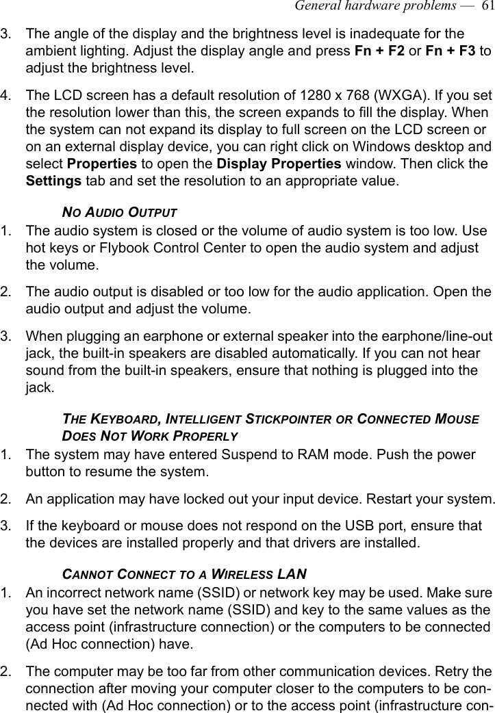 General hardware problems —  613. The angle of the display and the brightness level is inadequate for the ambient lighting. Adjust the display angle and press Fn + F2 or Fn + F3 to adjust the brightness level.4. The LCD screen has a default resolution of 1280 x 768 (WXGA). If you set the resolution lower than this, the screen expands to fill the display. When the system can not expand its display to full screen on the LCD screen or on an external display device, you can right click on Windows desktop and select Properties to open the Display Properties window. Then click the Settings tab and set the resolution to an appropriate value.NO AUDIO OUTPUT 1. The audio system is closed or the volume of audio system is too low. Use hot keys or Flybook Control Center to open the audio system and adjust the volume.2. The audio output is disabled or too low for the audio application. Open the audio output and adjust the volume.3. When plugging an earphone or external speaker into the earphone/line-out jack, the built-in speakers are disabled automatically. If you can not hear sound from the built-in speakers, ensure that nothing is plugged into the jack.THE KEYBOARD, INTELLIGENT STICKPOINTER OR CONNECTED MOUSE DOES NOT WORK PROPERLY1. The system may have entered Suspend to RAM mode. Push the power button to resume the system. 2. An application may have locked out your input device. Restart your system.3. If the keyboard or mouse does not respond on the USB port, ensure that the devices are installed properly and that drivers are installed. CANNOT CONNECT TO A WIRELESS LAN1. An incorrect network name (SSID) or network key may be used. Make sure you have set the network name (SSID) and key to the same values as the access point (infrastructure connection) or the computers to be connected (Ad Hoc connection) have.2. The computer may be too far from other communication devices. Retry the connection after moving your computer closer to the computers to be con-nected with (Ad Hoc connection) or to the access point (infrastructure con-