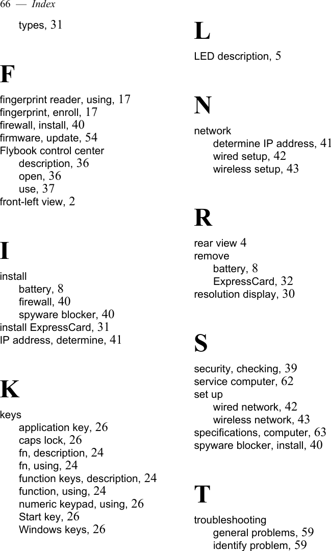 66  —  Indextypes, 31Ffingerprint reader, using, 17fingerprint, enroll, 17firewall, install, 40firmware, update, 54Flybook control centerdescription, 36open, 36use, 37front-left view, 2Iinstallbattery, 8firewall, 40spyware blocker, 40install ExpressCard, 31IP address, determine, 41Kkeysapplication key, 26caps lock, 26fn, description, 24fn, using, 24function keys, description, 24function, using, 24numeric keypad, using, 26Start key, 26Windows keys, 26LLED description, 5Nnetworkdetermine IP address, 41wired setup, 42wireless setup, 43Rrear view 4removebattery, 8ExpressCard, 32resolution display, 30Ssecurity, checking, 39service computer, 62set upwired network, 42wireless network, 43specifications, computer, 63spyware blocker, install, 40Ttroubleshootinggeneral problems, 59identify problem, 59