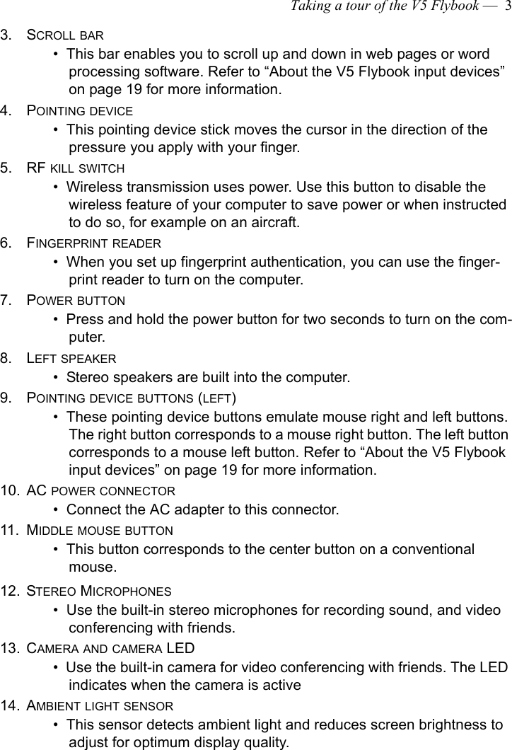 Taking a tour of the V5 Flybook —  33. SCROLL BAR•  This bar enables you to scroll up and down in web pages or word processing software. Refer to “About the V5 Flybook input devices” on page 19 for more information.4. POINTING DEVICE •  This pointing device stick moves the cursor in the direction of the pressure you apply with your finger. 5. RF KILL SWITCH•  Wireless transmission uses power. Use this button to disable the wireless feature of your computer to save power or when instructed to do so, for example on an aircraft.6. FINGERPRINT READER•  When you set up fingerprint authentication, you can use the finger-print reader to turn on the computer.7. POWER BUTTON•  Press and hold the power button for two seconds to turn on the com-puter. 8. LEFT SPEAKER•  Stereo speakers are built into the computer.9. POINTING DEVICE BUTTONS (LEFT) •  These pointing device buttons emulate mouse right and left buttons. The right button corresponds to a mouse right button. The left button corresponds to a mouse left button. Refer to “About the V5 Flybook input devices” on page 19 for more information.10. AC POWER CONNECTOR•  Connect the AC adapter to this connector.11. MIDDLE MOUSE BUTTON•  This button corresponds to the center button on a conventional mouse.12. STEREO MICROPHONES•  Use the built-in stereo microphones for recording sound, and video conferencing with friends.13. CAMERA AND CAMERA LED•  Use the built-in camera for video conferencing with friends. The LED indicates when the camera is active14. AMBIENT LIGHT SENSOR•  This sensor detects ambient light and reduces screen brightness to adjust for optimum display quality.