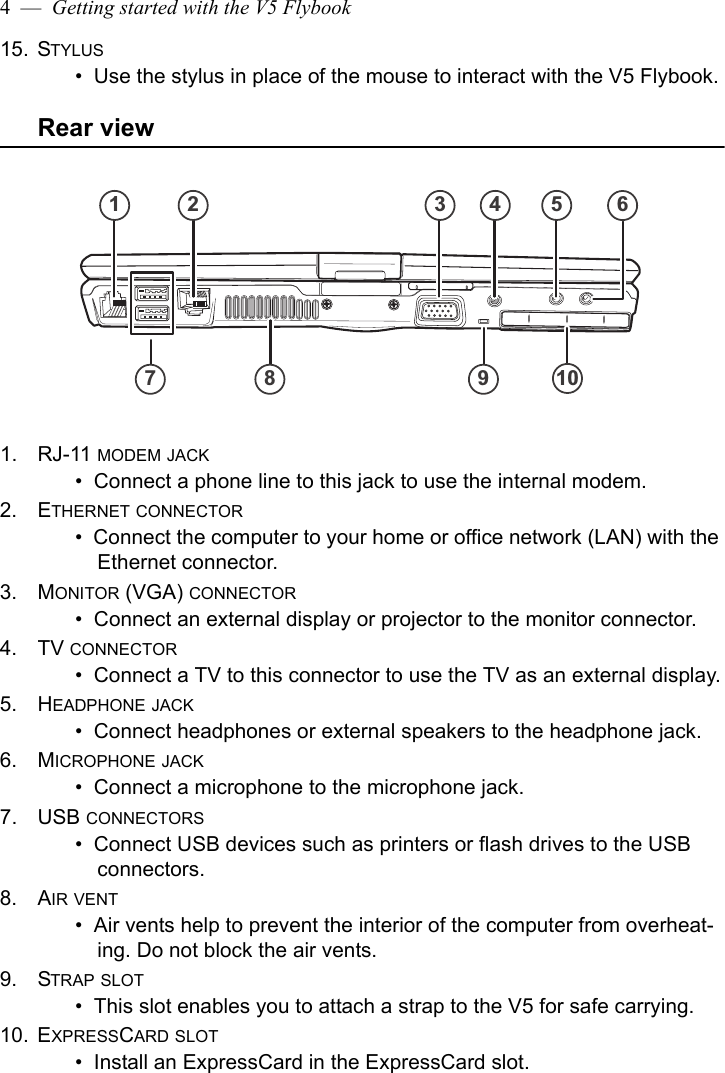 4  —  Getting started with the V5 Flybook15. STYLUS•  Use the stylus in place of the mouse to interact with the V5 Flybook.Rear view1. RJ-11 MODEM JACK•  Connect a phone line to this jack to use the internal modem.2. ETHERNET CONNECTOR•  Connect the computer to your home or office network (LAN) with the Ethernet connector.3. MONITOR (VGA) CONNECTOR•  Connect an external display or projector to the monitor connector.4. TV CONNECTOR•  Connect a TV to this connector to use the TV as an external display.5. HEADPHONE JACK•  Connect headphones or external speakers to the headphone jack.6. MICROPHONE JACK•  Connect a microphone to the microphone jack.7. USB CONNECTORS•  Connect USB devices such as printers or flash drives to the USB connectors.8. AIR VENT•  Air vents help to prevent the interior of the computer from overheat-ing. Do not block the air vents.9. STRAP SLOT•  This slot enables you to attach a strap to the V5 for safe carrying.10. EXPRESSCARD SLOT•  Install an ExpressCard in the ExpressCard slot.1 2 3 4 5 67 8 9 10