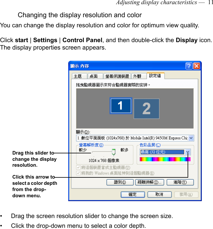 Adjusting display characteristics —  11Changing the display resolution and colorYou can change the display resolution and color for optimum view quality. Click start | Settings | Control Panel, and then double-click the Display icon. The display properties screen appears.• Drag the screen resolution slider to change the screen size.• Click the drop-down menu to select a color depth.Drag this slider to change the display resolution.Click this arrow to select a color depth from the drop-down menu.