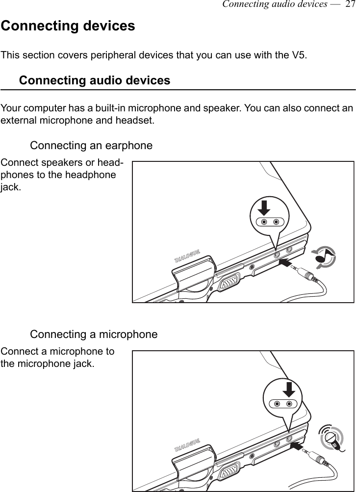 Connecting audio devices —  27Connecting devicesThis section covers peripheral devices that you can use with the V5.Connecting audio devicesYour computer has a built-in microphone and speaker. You can also connect an external microphone and headset. Connecting an earphoneConnect speakers or head-phones to the headphone jack.Connecting a microphoneConnect a microphone to the microphone jack.