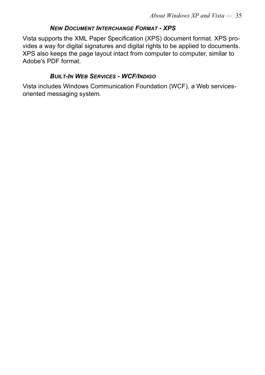 About Windows XP and Vista —  35NEW DOCUMENT INTERCHANGE FORMAT - XPSVista supports the XML Paper Specification (XPS) document format. XPS pro-vides a way for digital signatures and digital rights to be applied to documents. XPS also keeps the page layout intact from computer to computer, similar to Adobe&apos;s PDF format.BUILT-IN WEB SERVICES - WCF/INDIGOVista includes Windows Communication Foundation (WCF), a Web services-oriented messaging system.