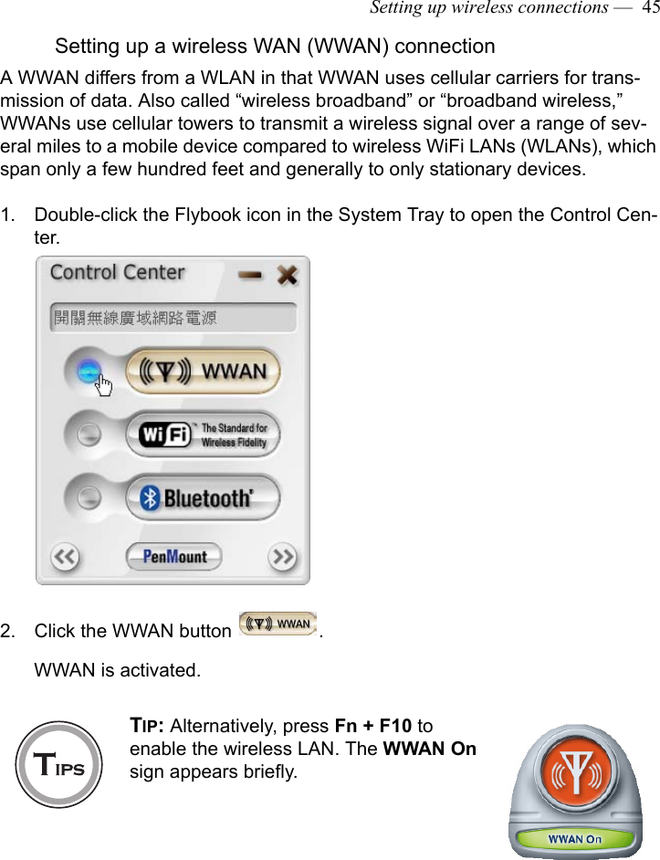 Setting up wireless connections —  45Setting up a wireless WAN (WWAN) connectionA WWAN differs from a WLAN in that WWAN uses cellular carriers for trans-mission of data. Also called “wireless broadband” or “broadband wireless,” WWANs use cellular towers to transmit a wireless signal over a range of sev-eral miles to a mobile device compared to wireless WiFi LANs (WLANs), which span only a few hundred feet and generally to only stationary devices.1. Double-click the Flybook icon in the System Tray to open the Control Cen-ter.2. Click the WWAN button  .WWAN is activated.TIP: Alternatively, press Fn + F10 to enable the wireless LAN. The WWAN On sign appears briefly. 