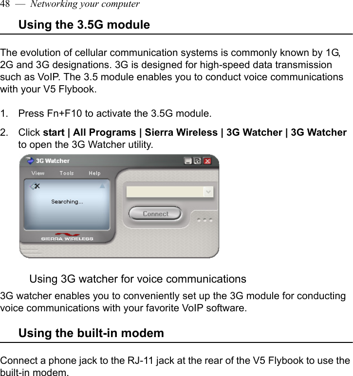 48  —  Networking your computerUsing the 3.5G moduleThe evolution of cellular communication systems is commonly known by 1G, 2G and 3G designations. 3G is designed for high-speed data transmission such as VoIP. The 3.5 module enables you to conduct voice communications with your V5 Flybook. 1. Press Fn+F10 to activate the 3.5G module.2. Click start | All Programs | Sierra Wireless | 3G Watcher | 3G Watcher to open the 3G Watcher utility.Using 3G watcher for voice communications3G watcher enables you to conveniently set up the 3G module for conducting voice communications with your favorite VoIP software.Using the built-in modemConnect a phone jack to the RJ-11 jack at the rear of the V5 Flybook to use the built-in modem.