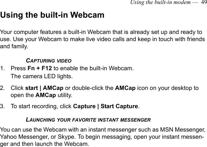 Using the built-in modem —  49Using the built-in WebcamYour computer features a built-in Webcam that is already set up and ready to use. Use your Webcam to make live video calls and keep in touch with friends and family. CAPTURING VIDEO1. Press Fn + F12 to enable the built-in Webcam.The camera LED lights.2. Click start | AMCap or double-click the AMCap icon on your desktop to open the AMCap utility.3. To start recording, click Capture | Start Capture.LAUNCHING YOUR FAVORITE INSTANT MESSENGERYou can use the Webcam with an instant messenger such as MSN Messenger, Yahoo Messenger, or Skype. To begin messaging, open your instant messen-ger and then launch the Webcam.