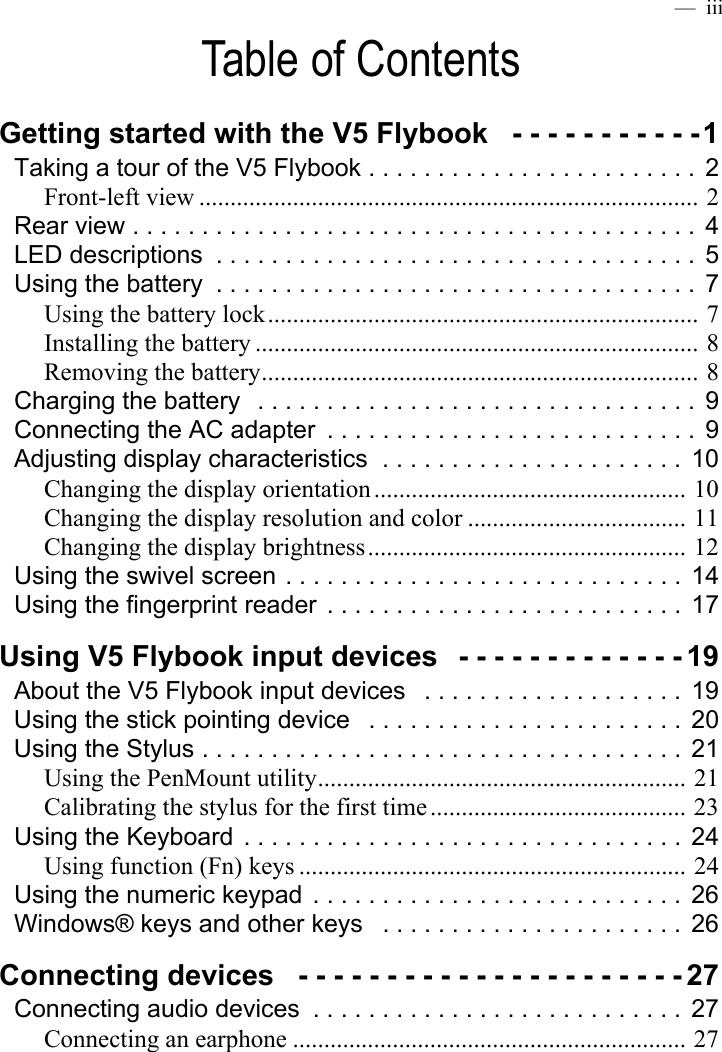  —  iiiTable of ContentsGetting started with the V5 Flybook   - - - - - - - - - - -1Taking a tour of the V5 Flybook . . . . . . . . . . . . . . . . . . . . . . . .  2Front-left view ................................................................................ 2Rear view . . . . . . . . . . . . . . . . . . . . . . . . . . . . . . . . . . . . . . . . .  4LED descriptions  . . . . . . . . . . . . . . . . . . . . . . . . . . . . . . . . . . . 5Using the battery  . . . . . . . . . . . . . . . . . . . . . . . . . . . . . . . . . . . 7Using the battery lock..................................................................... 7Installing the battery ....................................................................... 8Removing the battery...................................................................... 8Charging the battery   . . . . . . . . . . . . . . . . . . . . . . . . . . . . . . . .  9Connecting the AC adapter  . . . . . . . . . . . . . . . . . . . . . . . . . . .  9Adjusting display characteristics  . . . . . . . . . . . . . . . . . . . . . .  10Changing the display orientation .................................................. 10Changing the display resolution and color ................................... 11Changing the display brightness................................................... 12Using the swivel screen . . . . . . . . . . . . . . . . . . . . . . . . . . . . .  14Using the fingerprint reader  . . . . . . . . . . . . . . . . . . . . . . . . . .  17Using V5 Flybook input devices   - - - - - - - - - - - - - 19About the V5 Flybook input devices   . . . . . . . . . . . . . . . . . . . 19Using the stick pointing device   . . . . . . . . . . . . . . . . . . . . . . .  20Using the Stylus . . . . . . . . . . . . . . . . . . . . . . . . . . . . . . . . . . .  21Using the PenMount utility........................................................... 21Calibrating the stylus for the first time ......................................... 23Using the Keyboard  . . . . . . . . . . . . . . . . . . . . . . . . . . . . . . . .  24Using function (Fn) keys .............................................................. 24Using the numeric keypad  . . . . . . . . . . . . . . . . . . . . . . . . . . .  26Windows® keys and other keys   . . . . . . . . . . . . . . . . . . . . . .  26Connecting devices   - - - - - - - - - - - - - - - - - - - - - - 27Connecting audio devices  . . . . . . . . . . . . . . . . . . . . . . . . . . .  27Connecting an earphone ............................................................... 27