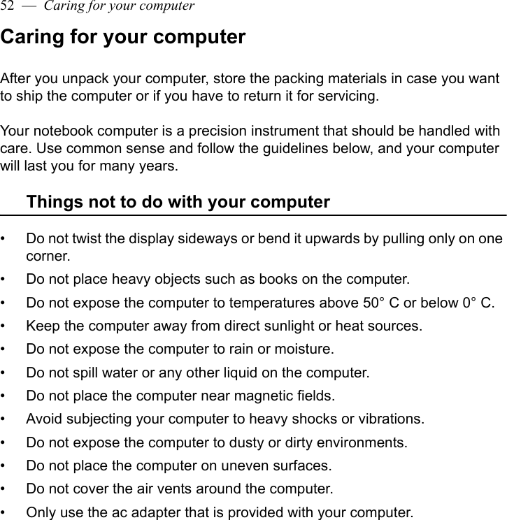 52  —  Caring for your computerCaring for your computerAfter you unpack your computer, store the packing materials in case you want to ship the computer or if you have to return it for servicing. Your notebook computer is a precision instrument that should be handled with care. Use common sense and follow the guidelines below, and your computer will last you for many years.Things not to do with your computer• Do not twist the display sideways or bend it upwards by pulling only on one corner.• Do not place heavy objects such as books on the computer.• Do not expose the computer to temperatures above 50° C or below 0° C.• Keep the computer away from direct sunlight or heat sources.• Do not expose the computer to rain or moisture.• Do not spill water or any other liquid on the computer.• Do not place the computer near magnetic fields.• Avoid subjecting your computer to heavy shocks or vibrations.• Do not expose the computer to dusty or dirty environments.• Do not place the computer on uneven surfaces.• Do not cover the air vents around the computer.• Only use the ac adapter that is provided with your computer.