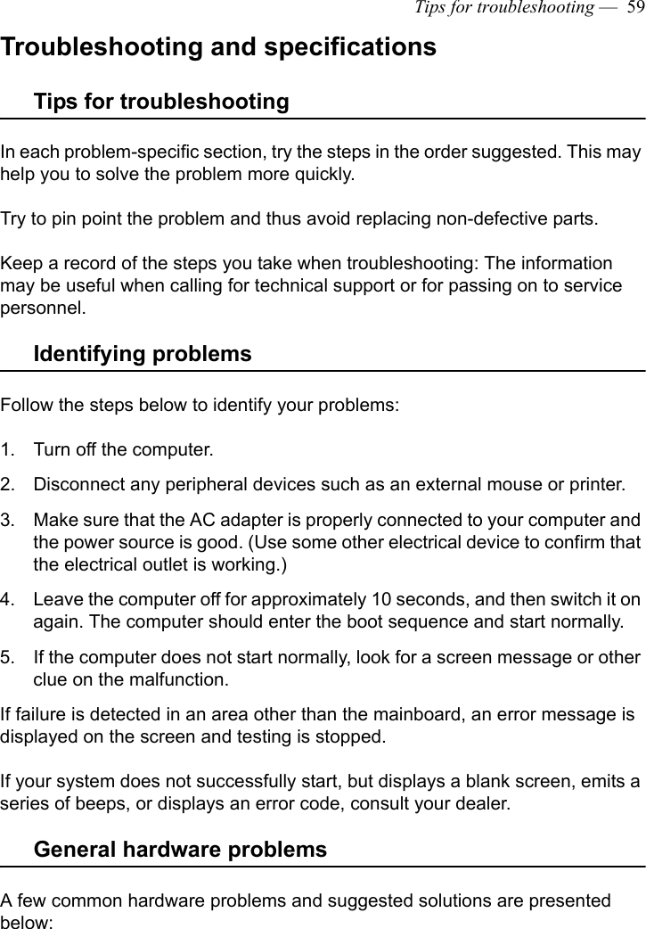 Tips for troubleshooting —  59Troubleshooting and specificationsTips for troubleshootingIn each problem-specific section, try the steps in the order suggested. This may help you to solve the problem more quickly.Try to pin point the problem and thus avoid replacing non-defective parts. Keep a record of the steps you take when troubleshooting: The information may be useful when calling for technical support or for passing on to service personnel.Identifying problemsFollow the steps below to identify your problems:1. Turn off the computer.2. Disconnect any peripheral devices such as an external mouse or printer.3. Make sure that the AC adapter is properly connected to your computer and the power source is good. (Use some other electrical device to confirm that the electrical outlet is working.)4. Leave the computer off for approximately 10 seconds, and then switch it on again. The computer should enter the boot sequence and start normally. 5. If the computer does not start normally, look for a screen message or other clue on the malfunction.If failure is detected in an area other than the mainboard, an error message is displayed on the screen and testing is stopped.If your system does not successfully start, but displays a blank screen, emits a series of beeps, or displays an error code, consult your dealer.General hardware problems A few common hardware problems and suggested solutions are presented below: