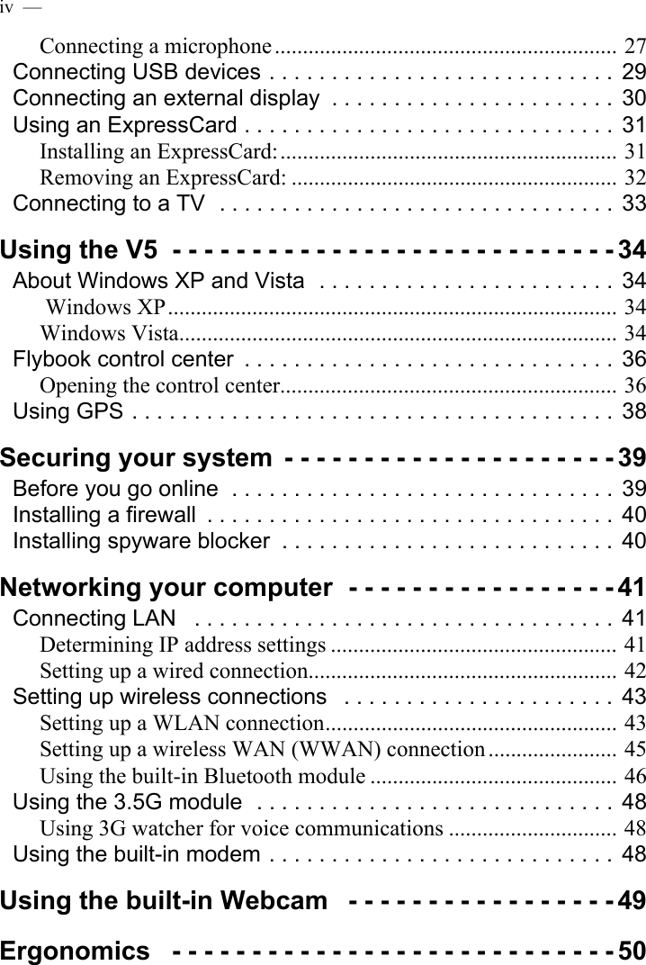 iv  —  Connecting a microphone............................................................. 27Connecting USB devices . . . . . . . . . . . . . . . . . . . . . . . . . . . .  29Connecting an external display  . . . . . . . . . . . . . . . . . . . . . . .  30Using an ExpressCard . . . . . . . . . . . . . . . . . . . . . . . . . . . . . .  31Installing an ExpressCard:............................................................ 31Removing an ExpressCard: .......................................................... 32Connecting to a TV  . . . . . . . . . . . . . . . . . . . . . . . . . . . . . . . .  33Using the V5  - - - - - - - - - - - - - - - - - - - - - - - - - - - - 34About Windows XP and Vista  . . . . . . . . . . . . . . . . . . . . . . . .  34 Windows XP................................................................................ 34Windows Vista.............................................................................. 34Flybook control center  . . . . . . . . . . . . . . . . . . . . . . . . . . . . . .  36Opening the control center............................................................ 36Using GPS . . . . . . . . . . . . . . . . . . . . . . . . . . . . . . . . . . . . . . .  38Securing your system  - - - - - - - - - - - - - - - - - - - - - 39Before you go online  . . . . . . . . . . . . . . . . . . . . . . . . . . . . . . .  39Installing a firewall  . . . . . . . . . . . . . . . . . . . . . . . . . . . . . . . . .  40Installing spyware blocker  . . . . . . . . . . . . . . . . . . . . . . . . . . .  40Networking your computer  - - - - - - - - - - - - - - - - - 41Connecting LAN   . . . . . . . . . . . . . . . . . . . . . . . . . . . . . . . . . . 41Determining IP address settings ................................................... 41Setting up a wired connection....................................................... 42Setting up wireless connections   . . . . . . . . . . . . . . . . . . . . . .  43Setting up a WLAN connection.................................................... 43Setting up a wireless WAN (WWAN) connection ....................... 45Using the built-in Bluetooth module ............................................ 46Using the 3.5G module  . . . . . . . . . . . . . . . . . . . . . . . . . . . . .  48Using 3G watcher for voice communications .............................. 48Using the built-in modem . . . . . . . . . . . . . . . . . . . . . . . . . . . .  48Using the built-in Webcam   - - - - - - - - - - - - - - - - - 49Ergonomics   - - - - - - - - - - - - - - - - - - - - - - - - - - - - 50