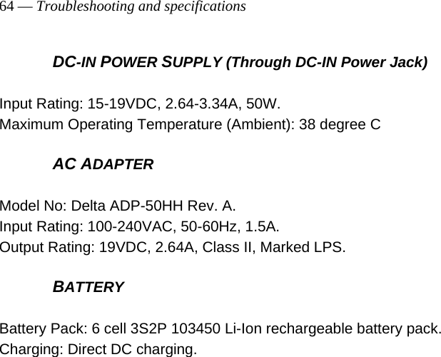 64 — Troubleshooting and specifications     DC-IN POWER SUPPLY (Through DC-IN Power Jack)  Input Rating: 15-19VDC, 2.64-3.34A, 50W.   Maximum Operating Temperature (Ambient): 38 degree C  AC ADAPTER  Model No: Delta ADP-50HH Rev. A. Input Rating: 100-240VAC, 50-60Hz, 1.5A. Output Rating: 19VDC, 2.64A, Class II, Marked LPS.  BATTERY  Battery Pack: 6 cell 3S2P 103450 Li-Ion rechargeable battery pack. Charging: Direct DC charging.  