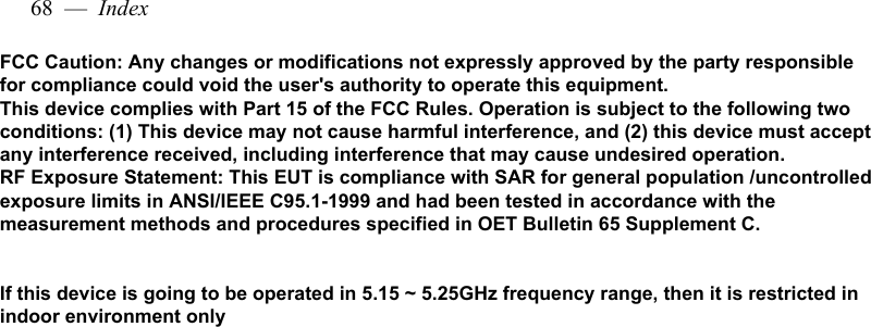 68  —  IndexFCC Caution: Any changes or modifications not expressly approved by the party responsible for compliance could void the user&apos;s authority to operate this equipment.  This device complies with Part 15 of the FCC Rules. Operation is subject to the following two conditions: (1) This device may not cause harmful interference, and (2) this device must accept any interference received, including interference that may cause undesired operation. RF Exposure Statement: This EUT is compliance with SAR for general population /uncontrolled exposure limits in ANSI/IEEE C95.1-1999 and had been tested in accordance with the measurement methods and procedures specified in OET Bulletin 65 Supplement C.   If this device is going to be operated in 5.15 ~ 5.25GHz frequency range, then it is restricted in indoor environment only 