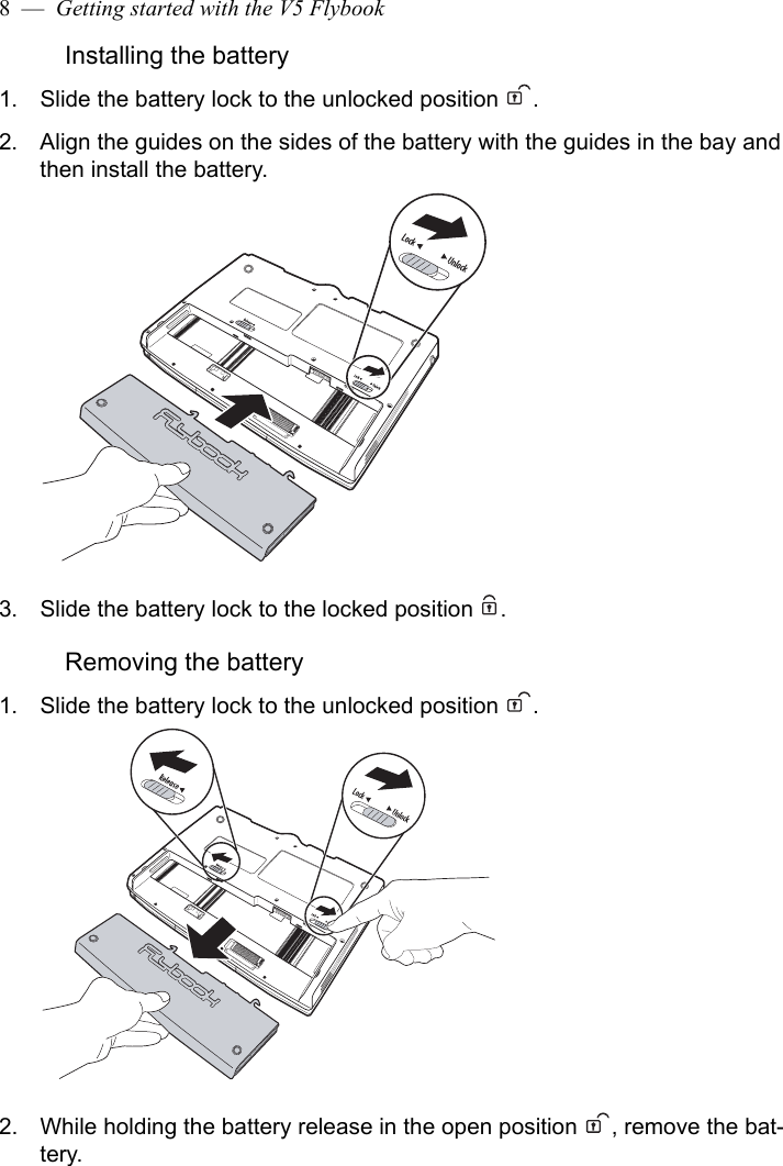 8  —  Getting started with the V5 FlybookInstalling the battery1. Slide the battery lock to the unlocked position  .2. Align the guides on the sides of the battery with the guides in the bay and then install the battery.3. Slide the battery lock to the locked position  .Removing the battery1. Slide the battery lock to the unlocked position  .2. While holding the battery release in the open position  , remove the bat-tery.