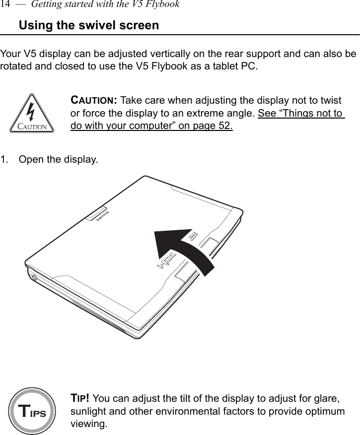 14  —  Getting started with the V5 FlybookUsing the swivel screenYour V5 display can be adjusted vertically on the rear support and can also be rotated and closed to use the V5 Flybook as a tablet PC. 1. Open the display.CAUTION: Take care when adjusting the display not to twist or force the display to an extreme angle. See “Things not to do with your computer” on page 52.TIP! You can adjust the tilt of the display to adjust for glare, sunlight and other environmental factors to provide optimum viewing.