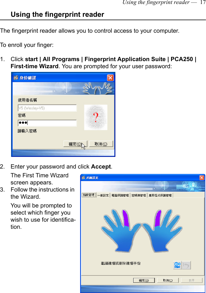 Using the fingerprint reader —  17Using the fingerprint readerThe fingerprint reader allows you to control access to your computer. To enroll your finger:1. Click start | All Programs | Fingerprint Application Suite | PCA250 | First-time Wizard. You are prompted for your user password:2. Enter your password and click Accept. The First Time Wizard screen appears.3. Follow the instructions in the Wizard. You will be prompted to select which finger you wish to use for identifica-tion.