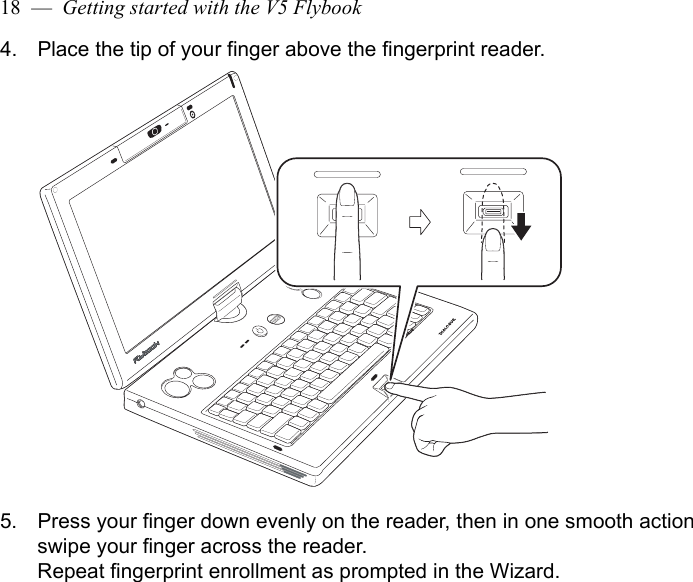 18  —  Getting started with the V5 Flybook4. Place the tip of your finger above the fingerprint reader.5. Press your finger down evenly on the reader, then in one smooth action swipe your finger across the reader.Repeat fingerprint enrollment as prompted in the Wizard.