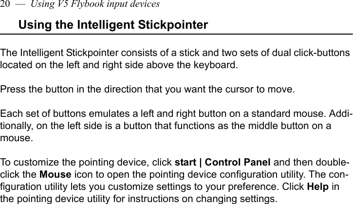 20  —  Using V5 Flybook input devicesUsing the Intelligent StickpointerThe Intelligent Stickpointer consists of a stick and two sets of dual click-buttons located on the left and right side above the keyboard.Press the button in the direction that you want the cursor to move. Each set of buttons emulates a left and right button on a standard mouse. Addi-tionally, on the left side is a button that functions as the middle button on a mouse.To customize the pointing device, click start | Control Panel and then double-click the Mouse icon to open the pointing device configuration utility. The con-figuration utility lets you customize settings to your preference. Click Help in the pointing device utility for instructions on changing settings. 