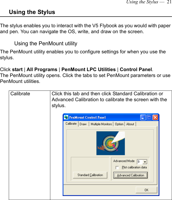Using the Stylus —  21Using the StylusThe stylus enables you to interact with the V5 Flybook as you would with paper and pen. You can navigate the OS, write, and draw on the screen. Using the PenMount utilityThe PenMount utility enables you to configure settings for when you use the stylus. Click start | All Programs | PenMount LPC Utilities | Control Panel. The PenMount utility opens. Click the tabs to set PenMount parameters or use PenMount utilities.Calibrate Click this tab and then click Standard Calibration or Advanced Calibration to calibrate the screen with the stylus. 