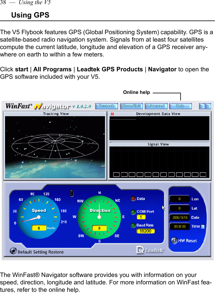 38  —  Using the V5Using GPSThe V5 Flybook features GPS (Global Positioning System) capability. GPS is a satellite-based radio navigation system. Signals from at least four satellites compute the current latitude, longitude and elevation of a GPS receiver any-where on earth to within a few meters. Click start | All Programs | Leadtek GPS Products | Navigator to open the GPS software included with your V5.The WinFast® Navigator software provides you with information on your speed, direction, longitude and latitude. For more information on WinFast fea-tures, refer to the online help.Online help