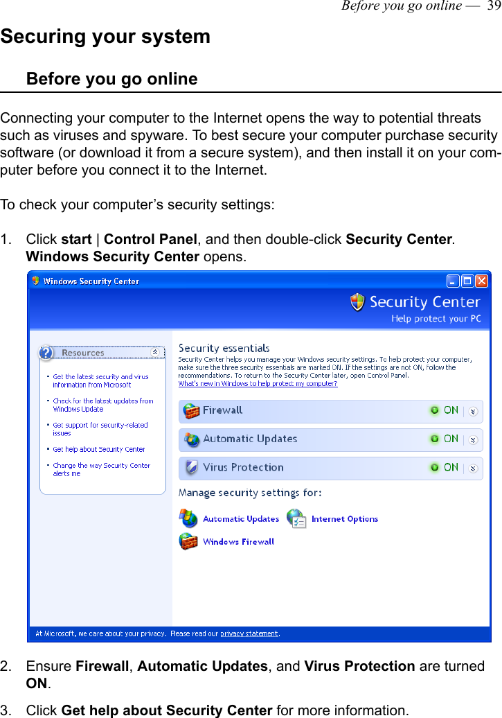 Before you go online —  39Securing your systemBefore you go onlineConnecting your computer to the Internet opens the way to potential threats such as viruses and spyware. To best secure your computer purchase security software (or download it from a secure system), and then install it on your com-puter before you connect it to the Internet.To check your computer’s security settings:1. Click start | Control Panel, and then double-click Security Center.Windows Security Center opens.2. Ensure Firewall, Automatic Updates, and Virus Protection are turned ON.3. Click Get help about Security Center for more information.