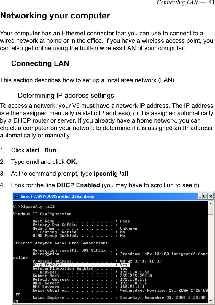 Connecting LAN —  41Networking your computerYour computer has an Ethernet connector that you can use to connect to a wired network at home or in the office. If you have a wireless access point, you can also get online using the built-in wireless LAN of your computer.Connecting LANThis section describes how to set up a local area network (LAN). Determining IP address settingsTo access a network, your V5 must have a network IP address. The IP address is either assigned manually (a static IP address), or it is assigned automatically by a DHCP router or server. If you already have a home network, you can check a computer on your network to determine if it is assigned an IP address automatically or manually.1. Click start | Run.2. Type cmd and click OK.3. At the command prompt, type ipconfig /all.4. Look for the line DHCP Enabled (you may have to scroll up to see it).