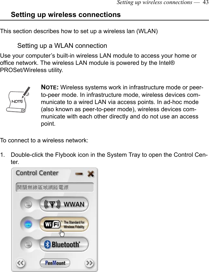 Setting up wireless connections —  43Setting up wireless connectionsThis section describes how to set up a wireless lan (WLAN)Setting up a WLAN connectionUse your computer’s built-in wireless LAN module to access your home or office network. The wireless LAN module is powered by the Intel® PROSet/Wireless utility. To connect to a wireless network:1. Double-click the Flybook icon in the System Tray to open the Control Cen-ter.NOTE: Wireless systems work in infrastructure mode or peer-to-peer mode. In infrastructure mode, wireless devices com-municate to a wired LAN via access points. In ad-hoc mode (also known as peer-to-peer mode), wireless devices com-municate with each other directly and do not use an access point. 