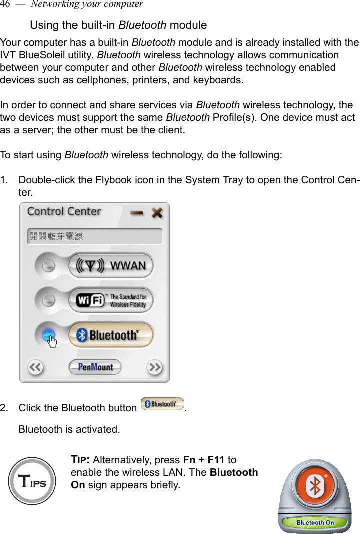 46  —  Networking your computerUsing the built-in Bluetooth moduleYour computer has a built-in Bluetooth module and is already installed with the IVT BlueSoleil utility. Bluetooth wireless technology allows communication between your computer and other Bluetooth wireless technology enabled devices such as cellphones, printers, and keyboards. In order to connect and share services via Bluetooth wireless technology, the two devices must support the same Bluetooth Profile(s). One device must act as a server; the other must be the client. To start using Bluetooth wireless technology, do the following:1. Double-click the Flybook icon in the System Tray to open the Control Cen-ter.2. Click the Bluetooth button  .Bluetooth is activated.TIP: Alternatively, press Fn + F11 to enable the wireless LAN. The Bluetooth On sign appears briefly. 