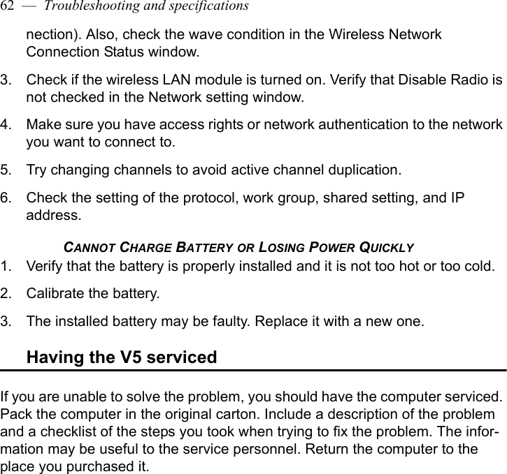 62  —  Troubleshooting and specificationsnection). Also, check the wave condition in the Wireless Network Connection Status window.3. Check if the wireless LAN module is turned on. Verify that Disable Radio is not checked in the Network setting window.4. Make sure you have access rights or network authentication to the network you want to connect to.5. Try changing channels to avoid active channel duplication.6. Check the setting of the protocol, work group, shared setting, and IP address.CANNOT CHARGE BATTERY OR LOSING POWER QUICKLY1. Verify that the battery is properly installed and it is not too hot or too cold. 2. Calibrate the battery.3. The installed battery may be faulty. Replace it with a new one.Having the V5 servicedIf you are unable to solve the problem, you should have the computer serviced. Pack the computer in the original carton. Include a description of the problem and a checklist of the steps you took when trying to fix the problem. The infor-mation may be useful to the service personnel. Return the computer to the place you purchased it.