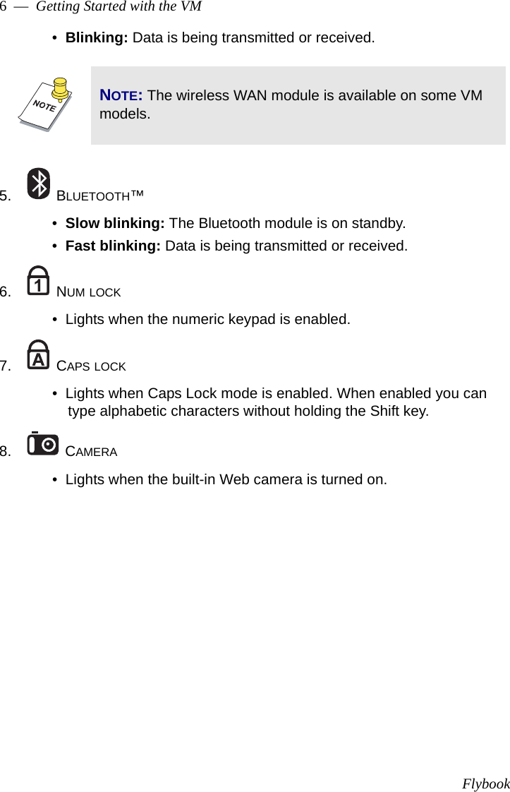 Flybook6  —  Getting Started with the VM•  Blinking: Data is being transmitted or received.5.  BLUETOOTH™•  Slow blinking: The Bluetooth module is on standby.•  Fast blinking: Data is being transmitted or received.6.  NUM LOCK•  Lights when the numeric keypad is enabled.7.  CAPS LOCK•  Lights when Caps Lock mode is enabled. When enabled you can type alphabetic characters without holding the Shift key.8.  CAMERA•  Lights when the built-in Web camera is turned on.NOTE: The wireless WAN module is available on some VM models.