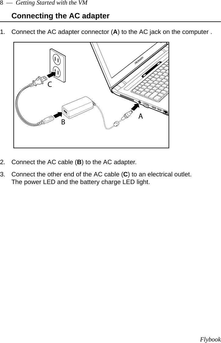 Flybook8  —  Getting Started with the VMConnecting the AC adapter1. Connect the AC adapter connector (A) to the AC jack on the computer .2. Connect the AC cable (B) to the AC adapter.3. Connect the other end of the AC cable (C) to an electrical outlet.The power LED and the battery charge LED light. ABC