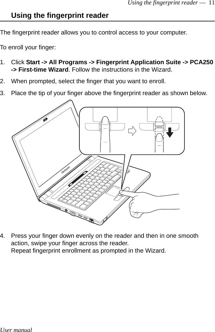 User manualUsing the fingerprint reader —  11Using the fingerprint readerThe fingerprint reader allows you to control access to your computer. To enroll your finger:1. Click Start -&gt; All Programs -&gt; Fingerprint Application Suite -&gt; PCA250 -&gt; First-time Wizard. Follow the instructions in the Wizard.2. When prompted, select the finger that you want to enroll.3. Place the tip of your finger above the fingerprint reader as shown below.4. Press your finger down evenly on the reader and then in one smooth action, swipe your finger across the reader.Repeat fingerprint enrollment as prompted in the Wizard.