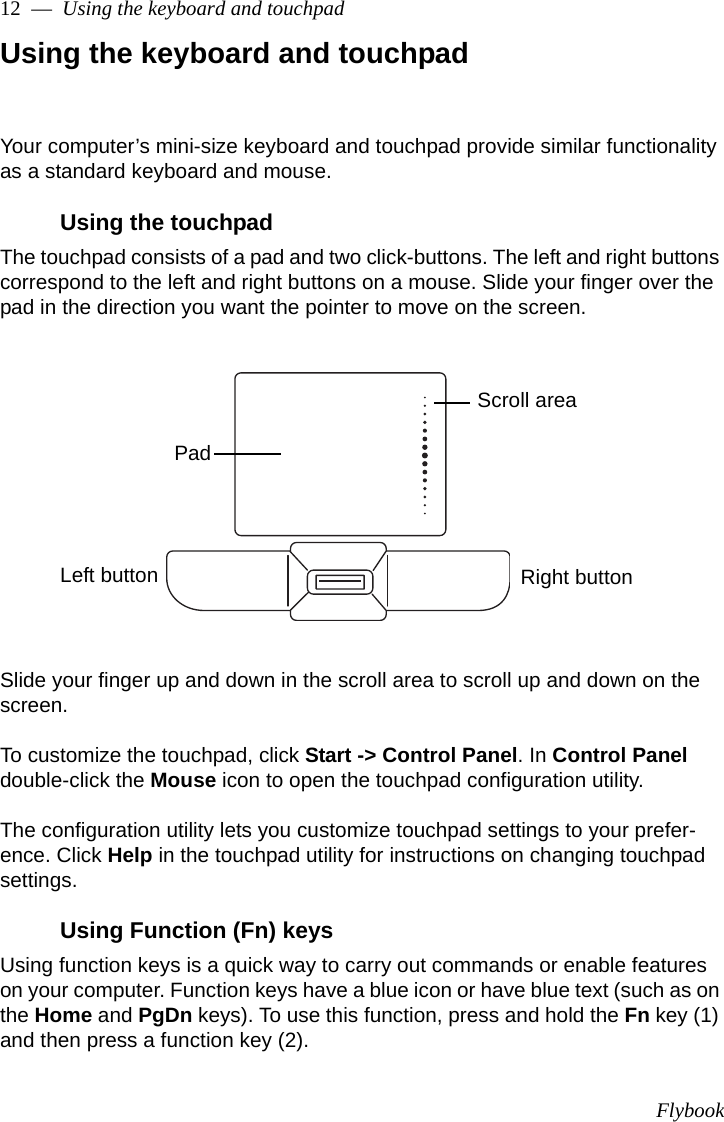 Flybook12  —  Using the keyboard and touchpadUsing the keyboard and touchpadYour computer’s mini-size keyboard and touchpad provide similar functionality as a standard keyboard and mouse.Using the touchpadThe touchpad consists of a pad and two click-buttons. The left and right buttons correspond to the left and right buttons on a mouse. Slide your finger over the pad in the direction you want the pointer to move on the screen. Slide your finger up and down in the scroll area to scroll up and down on the screen. To customize the touchpad, click Start -&gt; Control Panel. In Control Panel double-click the Mouse icon to open the touchpad configuration utility. The configuration utility lets you customize touchpad settings to your prefer-ence. Click Help in the touchpad utility for instructions on changing touchpad settings.Using Function (Fn) keysUsing function keys is a quick way to carry out commands or enable features on your computer. Function keys have a blue icon or have blue text (such as on the Home and PgDn keys). To use this function, press and hold the Fn key (1) and then press a function key (2).PadLeft button Right buttonScroll area