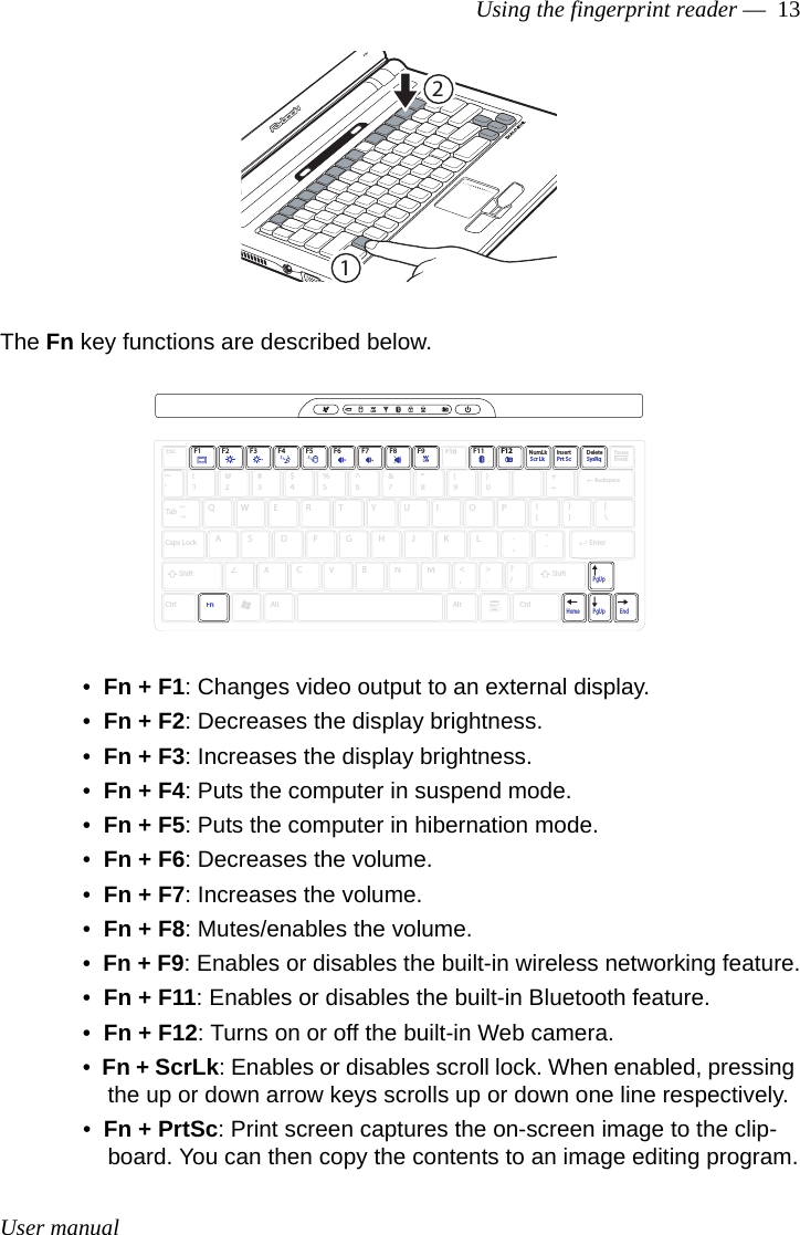 User manualUsing the fingerprint reader —  13The Fn key functions are described below.•  Fn + F1: Changes video output to an external display.•  Fn + F2: Decreases the display brightness.•  Fn + F3: Increases the display brightness.•  Fn + F4: Puts the computer in suspend mode. •  Fn + F5: Puts the computer in hibernation mode.•  Fn + F6: Decreases the volume.•  Fn + F7: Increases the volume.•  Fn + F8: Mutes/enables the volume. •  Fn + F9: Enables or disables the built-in wireless networking feature.•  Fn + F11: Enables or disables the built-in Bluetooth feature.•  Fn + F12: Turns on or off the built-in Web camera.•  Fn + ScrLk: Enables or disables scroll lock. When enabled, pressing the up or down arrow keys scrolls up or down one line respectively.•  Fn + PrtSc: Print screen captures the on-screen image to the clip-board. You can then copy the contents to an image editing program.12EscF1~`F2 F3 F4 F5 F6 F7 F8 F9F10F10F11 F12F12NumLkInsertPauseBreakDelete!1@2#3$4%5^6&amp;7*8(9)0_-+=TabQWERTYUIOP{[}]|\Caps LockShiftCtrlFnAltAltCtrlASDFGHJKL:;&quot;&apos;ZXCVBNM&lt;,&gt;.?/PgUpPgUpHome EndBackspaceEnterShiftScr Lk Prt Sc SysRq