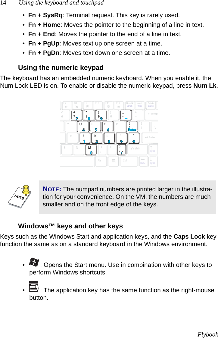 Flybook14  —  Using the keyboard and touchpad•  Fn + SysRq: Terminal request. This key is rarely used.•  Fn + Home: Moves the pointer to the beginning of a line in text.•  Fn + End: Moves the pointer to the end of a line in text.•  Fn + PgUp: Moves text up one screen at a time.•  Fn + PgDn: Moves text down one screen at a time.Using the numeric keypadThe keyboard has an embedded numeric keyboard. When you enable it, the Num Lock LED is on. To enable or disable the numeric keypad, press Num Lk.Windows™ keys and other keysKeys such as the Windows Start and application keys, and the Caps Lock key function the same as on a standard keyboard in the Windows environment. •   : Opens the Start menu. Use in combination with other keys to perform Windows shortcuts. •   : The application key has the same function as the right-mouse button.NOTE: The numpad numbers are printed larger in the illustra-tion for your convenience. On the VM, the numbers are much smaller and on the front edge of the keys.F7F8F9F10F11F12NumLkScr LkPrt ScSysRqInsertDelete^6&amp;7*8(9)0_-+=YU I OP{[}]|\AltCtrlHJ K L:;&quot;&apos;BNM&lt;,&gt;.?/PgUpPgUpHomeBackspaEnterShift778899445566++EnterEnter--//**11002233