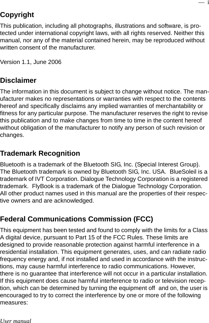 User manual —  iCopyrightThis publication, including all photographs, illustrations and software, is pro-tected under international copyright laws, with all rights reserved. Neither this manual, nor any of the material contained herein, may be reproduced without written consent of the manufacturer.Version 1.1, June 2006DisclaimerThe information in this document is subject to change without notice. The man-ufacturer makes no representations or warranties with respect to the contents hereof and specifically disclaims any implied warranties of merchantability or fitness for any particular purpose. The manufacturer reserves the right to revise this publication and to make changes from time to time in the content hereof without obligation of the manufacturer to notify any person of such revision or changes.Trademark RecognitionBluetooth is a trademark of the Bluetooth SIG, Inc. (Special Interest Group). The Bluetooth trademark is owned by Bluetooth SIG, Inc. USA.  BlueSoleil is a trademark of IVT Corporation. Dialogue Technology Corporation is a registered trademark.  FlyBook is a trademark of the Dialogue Technology Corporation.  All other product names used in this manual are the properties of their respec-tive owners and are acknowledged.Federal Communications Commission (FCC)This equipment has been tested and found to comply with the limits for a Class A digital device, pursuant to Part 15 of the FCC Rules. These limits are designed to provide reasonable protection against harmful interference in a residential installation. This equipment generates, uses, and can radiate radio frequency energy and, if not installed and used in accordance with the instruc-tions, may cause harmful interference to radio communications. However, there is no guarantee that interference will not occur in a particular installation. If this equipment does cause harmful interference to radio or television recep-tion, which can be determined by turning the equipment off and on, the user is encouraged to try to correct the interference by one or more of the following measures: