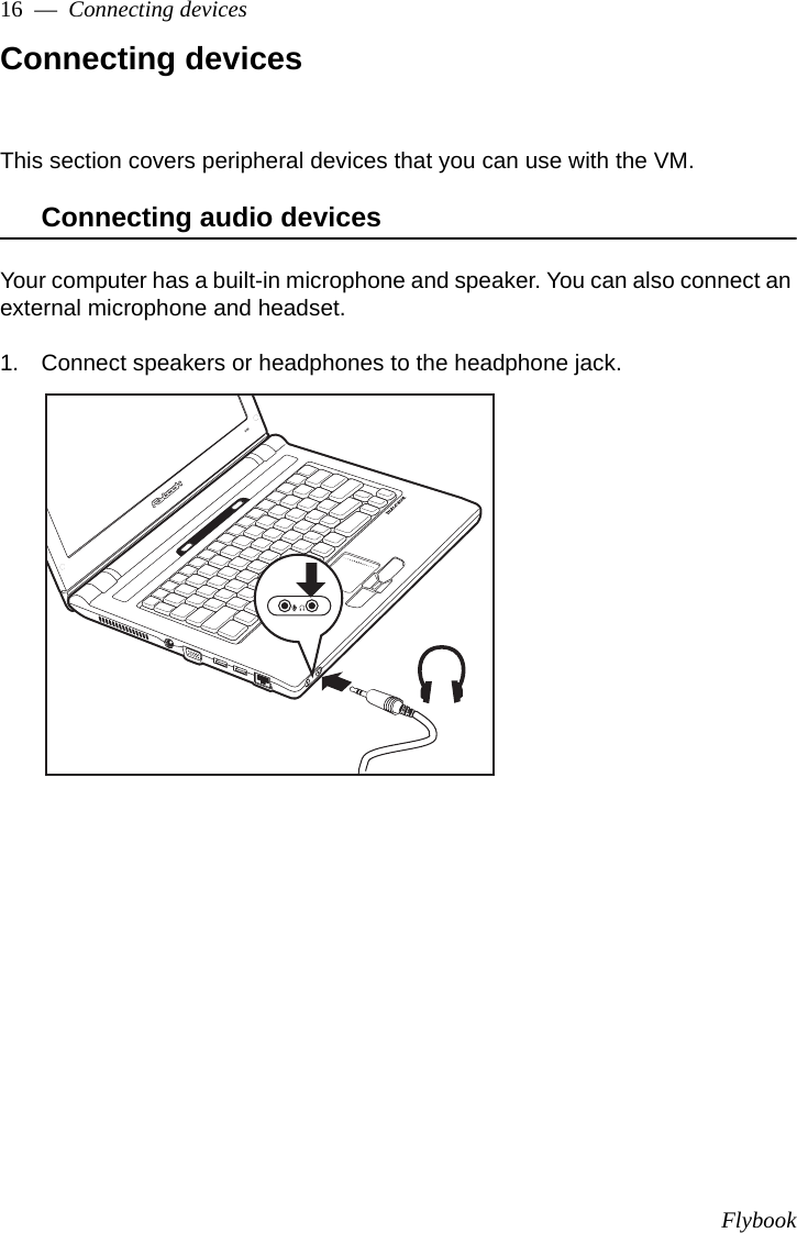 Flybook16  —  Connecting devicesConnecting devicesThis section covers peripheral devices that you can use with the VM.Connecting audio devicesYour computer has a built-in microphone and speaker. You can also connect an external microphone and headset. 1. Connect speakers or headphones to the headphone jack.