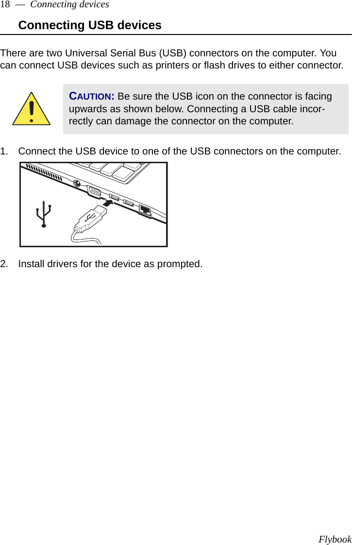 Flybook18  —  Connecting devicesConnecting USB devicesThere are two Universal Serial Bus (USB) connectors on the computer. You can connect USB devices such as printers or flash drives to either connector.1. Connect the USB device to one of the USB connectors on the computer.2. Install drivers for the device as prompted.CAUTION: Be sure the USB icon on the connector is facing upwards as shown below. Connecting a USB cable incor-rectly can damage the connector on the computer.