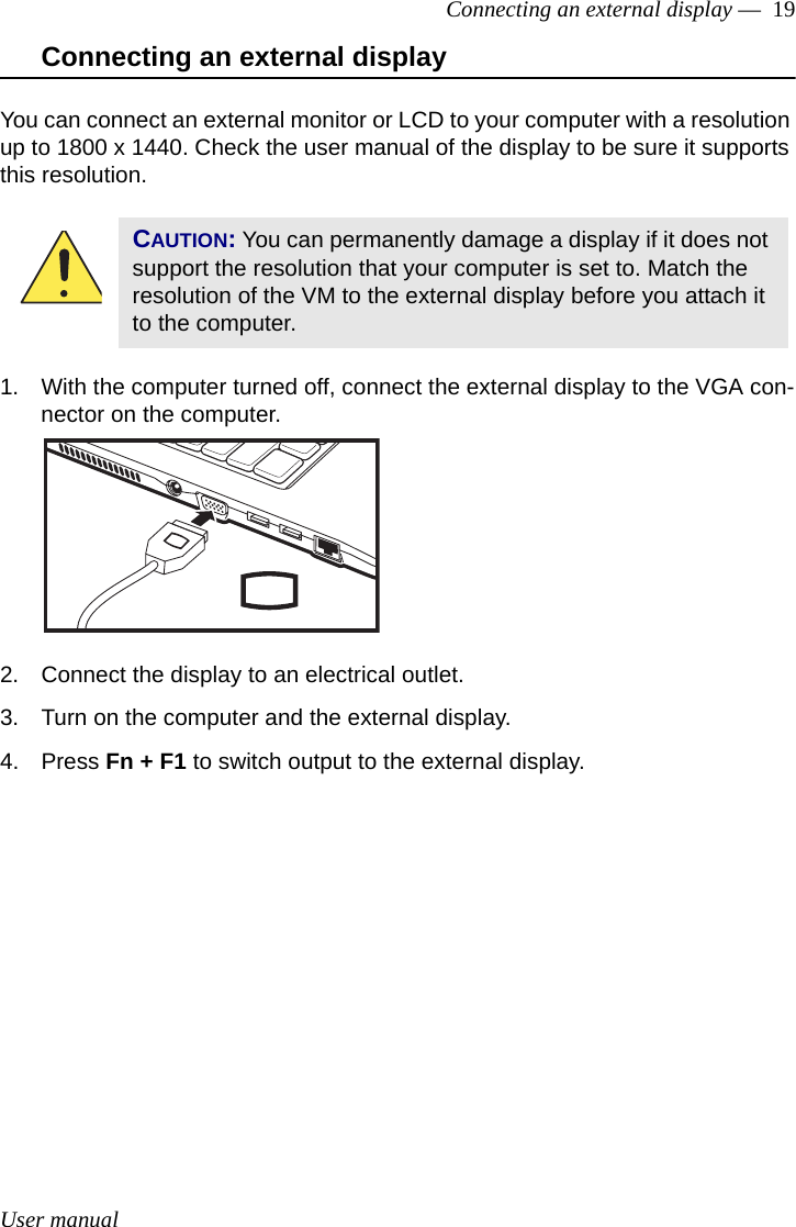 User manualConnecting an external display —  19Connecting an external displayYou can connect an external monitor or LCD to your computer with a resolution up to 1800 x 1440. Check the user manual of the display to be sure it supports this resolution.1. With the computer turned off, connect the external display to the VGA con-nector on the computer.2. Connect the display to an electrical outlet.3. Turn on the computer and the external display.4. Press Fn + F1 to switch output to the external display.CAUTION: You can permanently damage a display if it does not support the resolution that your computer is set to. Match the resolution of the VM to the external display before you attach it to the computer.