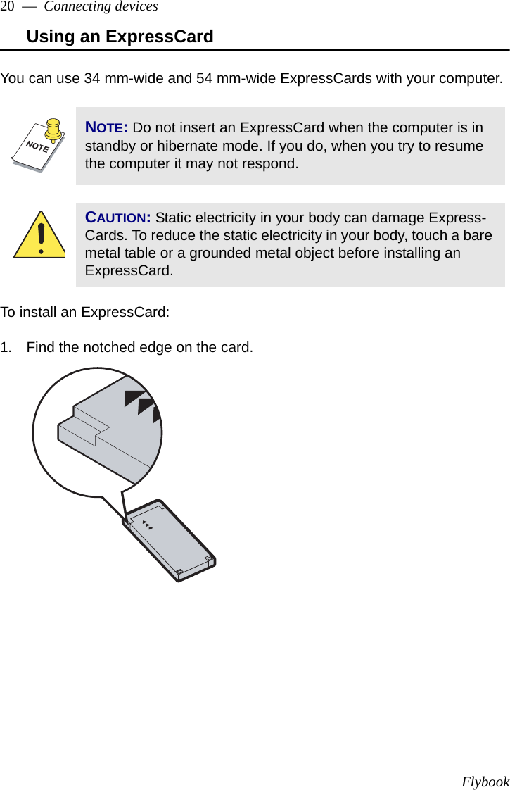 Flybook20  —  Connecting devicesUsing an ExpressCardYou can use 34 mm-wide and 54 mm-wide ExpressCards with your computer. To install an ExpressCard:1. Find the notched edge on the card.NOTE: Do not insert an ExpressCard when the computer is in standby or hibernate mode. If you do, when you try to resume the computer it may not respond.CAUTION: Static electricity in your body can damage Express-Cards. To reduce the static electricity in your body, touch a bare metal table or a grounded metal object before installing an ExpressCard.