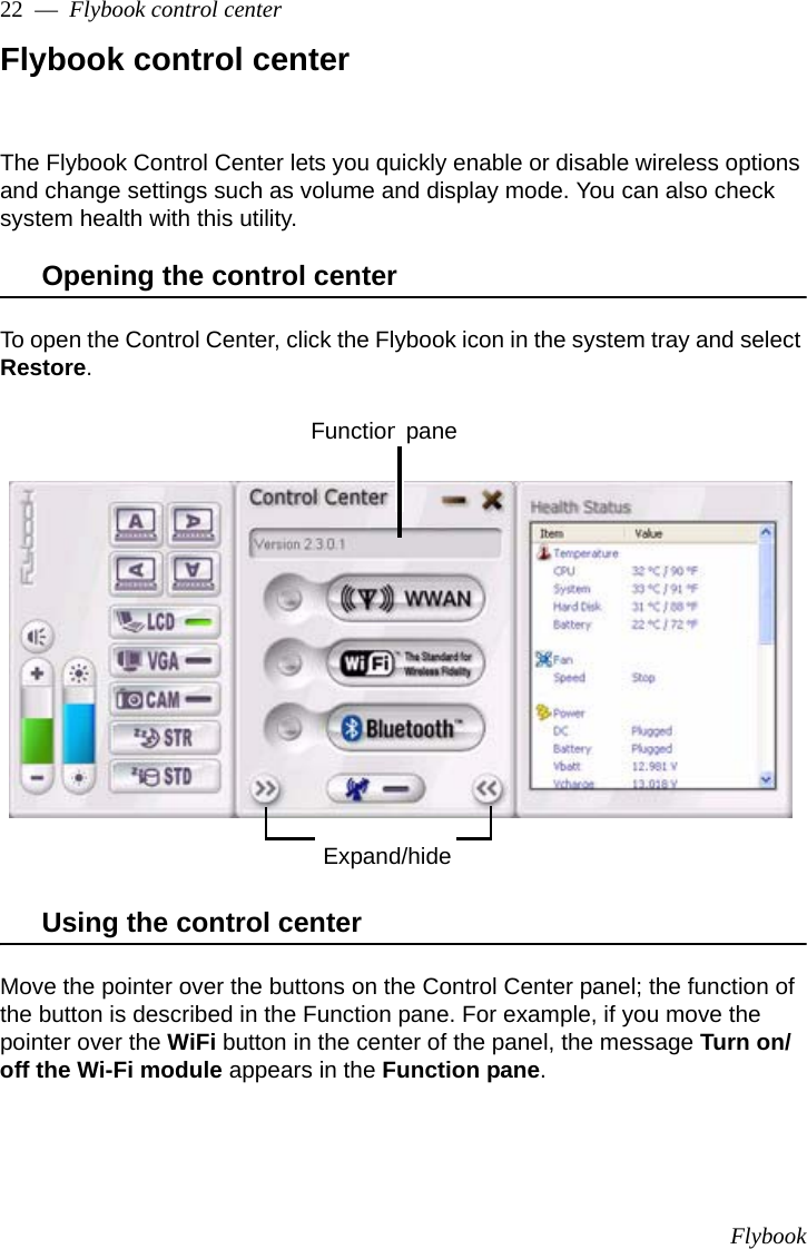 Flybook22  —  Flybook control centerFlybook control centerThe Flybook Control Center lets you quickly enable or disable wireless options and change settings such as volume and display mode. You can also check system health with this utility.Opening the control centerTo open the Control Center, click the Flybook icon in the system tray and select Restore. Using the control centerMove the pointer over the buttons on the Control Center panel; the function of the button is described in the Function pane. For example, if you move the pointer over the WiFi button in the center of the panel, the message Turn on/off the Wi-Fi module appears in the Function pane.Expand/hideFunction pane