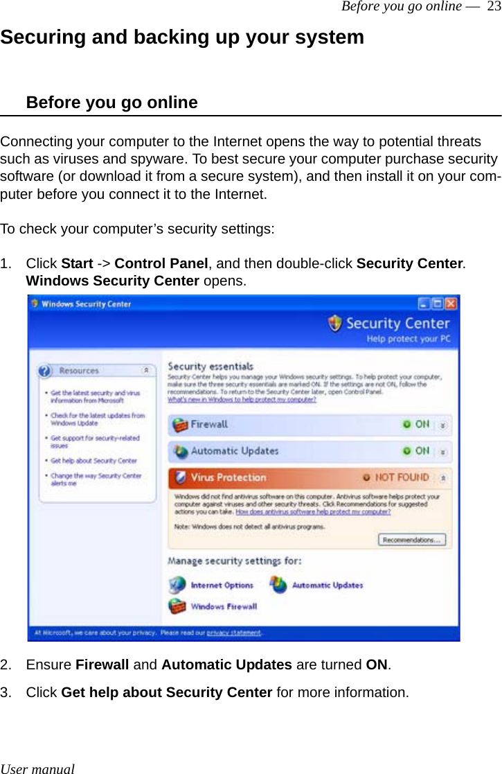 User manualBefore you go online —  23Securing and backing up your systemBefore you go onlineConnecting your computer to the Internet opens the way to potential threats such as viruses and spyware. To best secure your computer purchase security software (or download it from a secure system), and then install it on your com-puter before you connect it to the Internet.To check your computer’s security settings:1. Click Start -&gt; Control Panel, and then double-click Security Center.Windows Security Center opens.2. Ensure Firewall and Automatic Updates are turned ON.3. Click Get help about Security Center for more information.