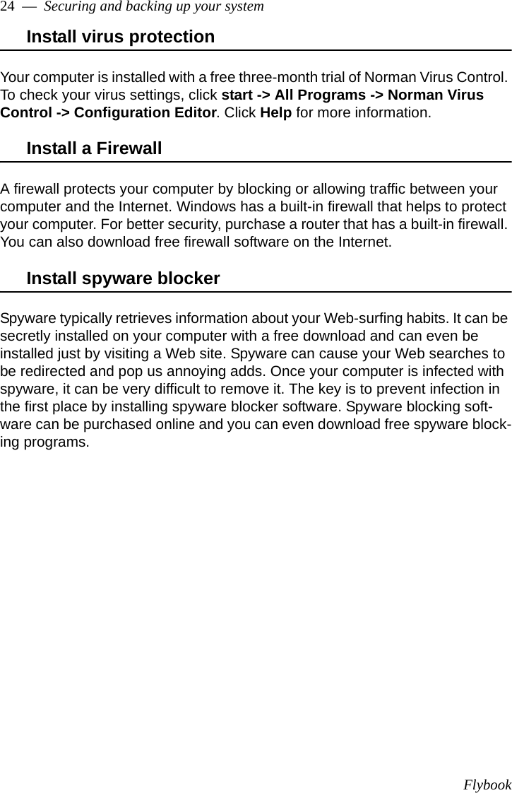 Flybook24  —  Securing and backing up your systemInstall virus protectionYour computer is installed with a free three-month trial of Norman Virus Control. To check your virus settings, click start -&gt; All Programs -&gt; Norman Virus Control -&gt; Configuration Editor. Click Help for more information.Install a FirewallA firewall protects your computer by blocking or allowing traffic between your computer and the Internet. Windows has a built-in firewall that helps to protect your computer. For better security, purchase a router that has a built-in firewall. You can also download free firewall software on the Internet. Install spyware blockerSpyware typically retrieves information about your Web-surfing habits. It can be secretly installed on your computer with a free download and can even be installed just by visiting a Web site. Spyware can cause your Web searches to be redirected and pop us annoying adds. Once your computer is infected with spyware, it can be very difficult to remove it. The key is to prevent infection in the first place by installing spyware blocker software. Spyware blocking soft-ware can be purchased online and you can even download free spyware block-ing programs.